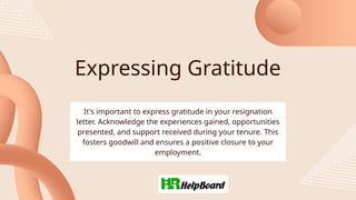Expressing Gratitude
It's important to express gratitude in your resignation
letter. Acknowledge the experiences gained, opportunities
presented, and support received during your tenure. This
fosters goodwill and ensures a positive closure to your
employment.
 