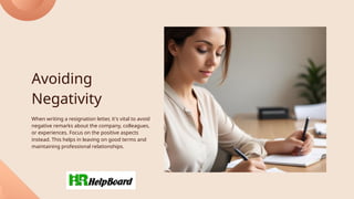 Avoiding
Negativity
When writing a resignation letter, it's vital to avoid
negative remarks about the company, colleagues,
or experiences. Focus on the positive aspects
instead. This helps in leaving on good terms and
maintaining professional relationships.
 
