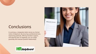 Conclusions
In summary, a resignation letter serves as a formal
notice of departure. By ensuring a professional tone,
expressing gratitude, offering transition support,
and steering clear of negativity, you can resign
gracefully and maintain positive relationships.
 