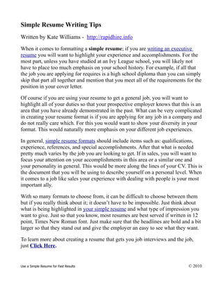 Simple Resume Writing Tips
Written by Kate Williams - http://rapidhire.info
When it comes to formatting a simple resume; if you are writing an executive
resume you will want to highlight your experience and accomplishments. For the
most part, unless you have studied at an Ivy League school, you will likely not
have to place too much emphasis on your school history. For example, if all that
the job you are applying for requires is a high school diploma than you can simply
skip that part all together and mention that you meet all of the requirements for the
position in your cover letter.

Of course if you are using your resume to get a general job, you will want to
highlight all of your duties so that your prospective employer knows that this is an
area that you have already demonstrated in the past. What can be very complicated
in creating your resume format is if you are applying for any job in a company and
do not really care which. For this you would want to show your diversity in your
format. This would naturally more emphasis on your different job experiences.

In general, simple resume formats should include items such as: qualifications,
experience, references, and special accomplishments. After that what is needed
pretty much varies by the job you are looking to get. If in sales, you will want to
focus your attention on your accomplishments in this area or a similar one and
your personality in general. This would be more along the lines of your CV. This is
the document that you will be using to describe yourself on a personal level. When
it comes to a job like sales your experience with dealing with people is your most
important ally.

With so many formats to choose from, it can be difficult to choose between them
but if you really think about it; it doesn’t have to be impossible. Just think about
what is being highlighted in your simple resume and what type of impression you
want to give. Just so that you know, most resumes are best served if written in 12
point, Times New Roman font. Just make sure that the headlines are bold and a bit
larger so that they stand out and give the employer an easy to see what they want.

To learn more about creating a resume that gets you job interviews and the job,
just Click Here.


Use a Simple Resume for Fast Results                                          © 2010
 