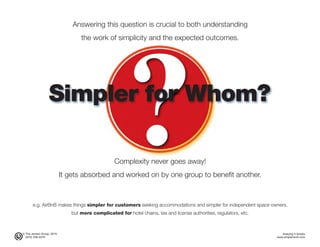 © The Jensen Group, 2015 Keeping It Simple
(973) 539-5070 www.simplerwork.com
Simpler for Whom?
Answering this question is crucial to both understanding
the work of simplicity and the expected outcomes.
Complexity never goes away!
It gets absorbed and worked on by one group to benefit another.
e.g. AirBnB makes things simpler for customers seeking accommodations and simpler for independent space owners,
but more complicated for hotel chains, tax and license authorities, regulators, etc.
 