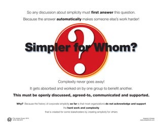 © The Jensen Group, 2015 Keeping It Simple
(973) 539-5070 www.simplerwork.com
Simpler for Whom?
So any discussion about simplicity must first answer this question.
Because the answer automatically makes someone else’s work harder!
Complexity never goes away!
It gets absorbed and worked on by one group to benefit another.
This must be openly discussed, agreed-to, communicated and supported.
Why? Because the history of corporate simplicity so far is that most organizations do not acknowledge and support
the hard work and complexity
that is created for some stakeholders by creating simplicity for others
 
