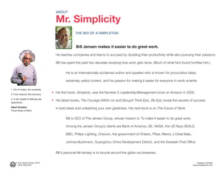 © The Jensen Group, 2015 Keeping It Simple
(973) 539-5070 www.simplerwork.com
ABOUT
Mr. Simplicity
THE BIO OF A SIMPLETON
Bill Jensen makes it easier to do great work.
He teaches companies and teams to succeed by doubling their productivity while also pursuing their passions.
Bill has spent the past two decades studying how work gets done. (Much of what he’s found horrifies him.)
He is an internationally-acclaimed author and speaker who is known for provocative ideas,
extremely useful content, and his passion for making it easier for everyone to work smarter.
His first book, Simplicity, was the Number 5 Leadership/Management book on Amazon in 2000.
His latest books, The Courage Within Us and Disrupt! Think Epic, Be Epic reveal the secrets of success
in bold ideas and unleashing your own greatness. His next book is on The Future of Work.
Bill is CEO of The Jensen Group, whose mission is: To make it easier to do great work.
Among the Jensen Group’s clients are Bank of America, GE, NASA, the US Navy SEALS,
BBC, Philips Lighting, Chevron, the government of Ontario, Pfizer, Merck, L’Oréal Italia,
Johnson&Johnson, Guangzhou China Development District, and the Swedish Post Office.
Bill's personal life fantasy is to bicycle around the globe via breweries.
•
•
1. Out of clutter, find simplicity
2. From discord, find harmony
3. In the middle of difficulty lies
opportunity
Albert Einstein
Three Rules of Work
 