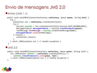 Envio de mensagens JMS 2.0
Antes (JMS 1.1)
JMS 2.0
12
public	
  void	
  sendJMS2(ConnectionFactory	
  conFactory,	
  Queue	
  queue,	
  String	
  text)	
  {	
  
	
  	
  	
  try	
  (JMSContext	
  context	
  =	
  conFactory.createContext();)	
  {	
  
	
  	
  	
  	
  	
  	
  context.createProducer().send(queue,	
  text);	
  
	
  	
  	
  }	
  catch	
  (JMSRuntimeException	
  ex)	
  {	
  //	
  handle	
  exception	
  }	
  
}
public	
  void	
  sendJMS11(ConnectionFactory	
  conFactory,	
  Queue	
  queue,	
  String	
  text)	
  {	
  
	
  	
  	
  try	
  {	
   
	
  	
  	
  	
  	
  	
  Connection	
  con	
  =	
  conFactory.createConnection();	
   
	
  	
  	
  	
  	
  	
  try	
  {	
   
	
  	
  	
  	
  	
  	
  	
  	
  	
  Session	
  session	
  =	
  con.createSession(false,Session.AUTO_ACKNOWLEDGE);	
   
	
  	
  	
  	
  	
  	
  	
  	
  	
  MessageProducer	
  messageProducer	
  =	
  session.createProducer(queue);	
   
	
  	
  	
  	
  	
  	
  	
  	
  	
  TextMessage	
  textMessage	
  =	
  session.createTextMessage(text);	
   
	
  	
  	
  	
  	
  	
  	
  	
  	
  messageProducer.send(textMessage);	
   
	
  	
  	
  	
  	
  	
  }	
  finally	
  {	
   
	
  	
  	
  	
  	
  	
  	
  	
  	
  connection.close();	
   
	
  	
  	
  	
  	
  	
  }	
   
	
  	
  	
  }	
  catch	
  (JMSException	
  ex)	
  {	
  //	
  handle	
  exception	
  }	
  
	
  }
 