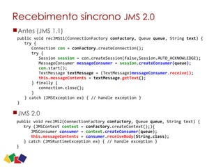 Recebimento síncrono JMS 2.0
13
Antes (JMS 1.1)
JMS 2.0
public	
  void	
  recJMS2(ConnectionFactory	
  conFactory,	
  Queue	
  queue,	
  String	
  text)	
  {	
  
	
  	
  	
  try	
  (JMSContext	
  context	
  =	
  conFactory.createContext();){	
  
	
  	
  	
  	
  	
  	
  JMSConsumer	
  consumer	
  =	
  context.createConsumer(queue);	
   
	
  	
  	
  	
  	
  	
  this.messageContents	
  =	
  consumer.receiveBody(String.class); 
	
  	
  	
  }	
  catch	
  (JMSRuntimeException	
  ex)	
  {	
  //	
  handle	
  exception	
  }	
  
}
public	
  void	
  recJMS11(ConnectionFactory	
  conFactory,	
  Queue	
  queue,	
  String	
  text)	
  {	
  
	
  	
  	
  try	
  {	
   
	
  	
  	
  	
  	
  	
  Connection	
  con	
  =	
  conFactory.createConnection();	
   
	
  	
  	
  	
  	
  	
  try	
  {	
   
	
  	
  	
  	
  	
  	
  	
  	
  	
  Session	
  session	
  =	
  con.createSession(false,Session.AUTO_ACKNOWLEDGE);	
   
	
  	
  	
  	
  	
  	
  	
  	
  	
  MessageConsumer	
  messageConsumer	
  =	
  session.createConsumer(queue);	
   
	
  	
  	
  	
  	
  	
  	
  	
  	
  con.start();	
   
	
  	
  	
  	
  	
  	
  	
  	
  	
  TextMessage	
  textMessage	
  =	
  (TextMessage)messageConsumer.receive();	
   
	
  	
  	
  	
  	
  	
  	
  	
  	
  this.messageContents	
  =	
  textMessage.getText(); 
	
  	
  	
  	
  	
  	
  }	
  finally	
  {	
   
	
  	
  	
  	
  	
  	
  	
  	
  	
  connection.close();	
   
	
  	
  	
  	
  	
  	
  }	
   
	
  	
  	
  }	
  catch	
  (JMSException	
  ex)	
  {	
  //	
  handle	
  exception	
  }	
  
}
 