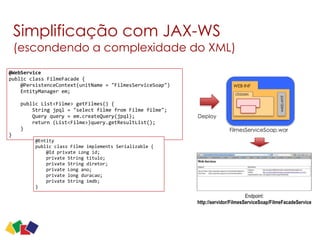 Simplificação com JAX-WS 
(escondendo a complexidade do XML)
19
@WebService	
  
public	
  class	
  FilmeFacade	
  {	
  
	
  	
  	
  	
  @PersistenceContext(unitName	
  =	
  "FilmesServiceSoap")	
  
	
  	
  	
  	
  EntityManager	
  em;	
  
	
  	
  	
  	
  	
  
	
  	
  	
  	
  public	
  List<Filme>	
  getFilmes()	
  {	
  
	
  	
  	
  	
  	
  	
  	
  	
  String	
  jpql	
  =	
  "select	
  filme	
  from	
  Filme	
  filme";	
  
	
  	
  	
  	
  	
  	
  	
  	
  Query	
  query	
  =	
  em.createQuery(jpql);	
  
	
  	
  	
  	
  	
  	
  	
  	
  return	
  (List<Filme>)query.getResultList();	
  
	
  	
  	
  	
  }	
  
}
@Entity	
  
public	
  class	
  Filme	
  implements	
  Serializable	
  {	
  
	
  	
  	
  	
  @Id	
  private	
  Long	
  id;	
  
	
  	
  	
  	
  private	
  String	
  titulo;	
  
	
  	
  	
  	
  private	
  String	
  diretor;	
  
	
  	
  	
  	
  private	
  Long	
  ano;	
  
	
  	
  	
  	
  private	
  long	
  duracao;	
  
	
  	
  	
  	
  private	
  String	
  imdb;	
  
}
WEB-INF
web.xml
classes
FilmesServiceSoap.war
Deploy
Endpoint: 
http://servidor/FilmesServiceSoap/FilmeFacadeService
 