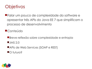 Objetivos
Falar um pouco de complexidade do software e
apresentar três APIs do Java EE 7 que simplificam o
processo de desenvolvimento
Conteúdo
Breve reflexão sobre complexidade e entropia
JMS 2.0
APIs de Web Services (SOAP e REST)
O futuro?
2
 