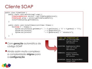 Cliente SOAP
Com geração automática do
código SOAP
Ainda assim muito complexo:
a complexidade migrou para
a configuração
20
public	
  class	
  FilmeClient	
  {	
  
	
  	
  	
  	
  public	
  static	
  void	
  main(String[]	
  args)	
  {	
  
	
  	
  	
  	
  	
  	
  	
  	
  FilmeFacadeService	
  service	
  =	
  new	
  FilmeFacadeService();	
  
	
  	
  	
  	
  	
  	
  	
  	
  FilmeFacade	
  proxy	
  =	
  service.getFilmeFacadePort();	
  
	
  	
  	
  	
  	
  	
  	
  	
  listarFilmes(proxy.getFilmes());	
  
	
  	
  	
  	
  }	
  
	
  	
  	
  	
  	
  
	
  	
  	
  	
  public	
  static	
  void	
  listarFilmes(List<Filme>	
  filmes)	
  {	
  
	
  	
  	
  	
  	
  	
  	
  	
  for(Filme	
  f	
  :	
  filmes)	
  {	
  
	
  	
  	
  	
  	
  	
  	
  	
  	
  	
  	
  	
  System.out.println(f.getImdb()+":	
  "	
  +	
  f.getTitulo()	
  +	
  "("	
  +	
  f.getAno()	
  +	
  ")");	
  
	
  	
  	
  	
  	
  	
  	
  	
  	
  	
  	
  	
  System.out.println("	
  	
  	
  	
  	
  	
  	
  	
  	
  	
  	
  	
  	
  	
  "	
  +	
  f.getDiretor());	
  
	
  	
  	
  	
  	
  	
  	
  	
  	
  	
  	
  	
  System.out.println("	
  	
  	
  	
  	
  	
  	
  	
  	
  	
  	
  	
  	
  	
  "	
  +	
  f.getDuracao()	
  +	
  "	
  minutosn");	
  
	
  	
  	
  	
  	
  	
  	
  	
  }	
  
	
  	
  	
  	
  }	
  
} $	
  java	
  –jar	
  FilmeClient.jar	
  
tt0081505:	
  The	
  Shining(1980)	
  
	
  	
  	
  	
  	
  	
  	
  	
  	
  	
  	
  Stanley	
  Kubrick	
  
	
  	
  	
  	
  	
  	
  	
  	
  	
  	
  	
  144	
  minutos	
  
tt1937390:	
  Nymphomaniac(2013)	
  
	
  	
  	
  	
  	
  	
  	
  	
  	
  	
  	
  Lars	
  von	
  Trier	
  
	
  	
  	
  	
  	
  	
  	
  	
  	
  	
  	
  330	
  minutos	
  
tt0069293:	
  Solyaris(1972)	
  
	
  	
  	
  	
  	
  	
  	
  	
  	
  	
  	
  Andrei	
  Tarkovsky	
  
	
  	
  	
  	
  	
  	
  	
  	
  	
  	
  	
  167	
  minutos	
  
tt1445520:	
  Hearat	
  Shulayim(2011)	
  
	
  	
  	
  	
  	
  	
  	
  	
  	
  	
  	
  Joseph	
  Cedar
 