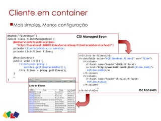 Cliente em container
21
@Named("filmesBean")	
  
public	
  class	
  FilmesManagedBean	
  {	
  
	
  	
  	
  	
  @WebServiceRef(wsdlLocation= 
	
  	
  	
  	
  	
  	
  "http://localhost:8080/FilmesServiceSoap/FilmeFacadeService?wsdl")	
  
	
  	
  	
  	
  private	
  FilmeFacadeService	
  service;	
  	
  	
  	
  	
  
	
  	
  	
  	
  private	
  List<Filme>	
  filmes;	
  
	
  	
  	
  	
  	
  
	
  	
  	
  	
  @PostConstruct	
  
	
  	
  	
  	
  public	
  void	
  init()	
  {	
  
	
  	
  	
  	
  	
  	
  	
  	
  FilmeFacade	
  proxy	
  =	
  	
  
	
  	
  	
  	
  	
  	
  	
  	
  	
  	
  	
  service.getFilmeFacadePort();	
  
	
  	
  	
  	
  	
  	
  	
  	
  this.filmes	
  =	
  proxy.getFilmes();	
  
	
  	
  	
  	
  }	
  
	
  	
  	
  	
  …	
  
}
<h1>Lista	
  de	
  Filmes</h1>	
  
<h:dataTable	
  value="#{filmesBean.filmes}"	
  var="filme”>	
  
	
  	
  	
  <h:column>	
  
	
  	
  	
  	
  	
  <f:facet	
  name="header">IMDB</f:facet>	
  
	
  	
  	
  	
  	
  <a	
  href="http://www.imdb.com/title/#{filme.imdb}">	
  	
   
	
  	
  	
  	
  	
  	
  #{filme.imdb}</a>	
  
	
  	
  	
  </h:column>	
  
	
  	
  	
  <h:column>	
  
	
  	
  	
  	
  	
  <f:facet	
  name="header">Título</f:facet>	
  
	
  	
  	
  	
  	
  	
  #{filme.titulo}	
  
	
  	
  	
  </h:column>	
  
	
  	
  	
  	
  	
  	
  	
  	
  	
  	
  	
  	
  ...	
  
</h:dataTable>
CDI Managed Bean
JSF Facelets
Mais simples. Menos configuração
 