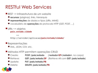 RESTful Web Services
REST ~= Infraestrutura de um website
recursos (páginas), links, hierarquia
representações de dados e tipos (URIs, MIME)
vocabulário de operações do protocolo HTTP (GET, POST, …)
URIs ~= objetos
pais.estado.cidade	
  	
  
==
http://servidor/aplicacao/pais/estado/cidade/
Representações
XML, JSON, CSV, etc.
Métodos HTTP permitem operações CRUD
Create: POST /pais/estado (<estado>SP</estado>, no corpo)
Retrieve: GET /pais/estado/SP (Retrieve All com GET /pais/estado)
Update: PUT /pais/estado/PB
Delete: DELETE /pais/estado/PB
22
 
