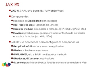 JAX-RS
JAX-RS : API Java para RESTful WebServices
Componentes
Subclasse de Application: configuração
Root resource class: fachada de serviços
Resource method: associados a métodos HTTP (@GET, @POST, etc.)
Providers: produzem ou consomem representações de entidades
em outros formatos (ex: XML, JSON)
JAX-RS usa anotações para configurar os componentes
@ApplicationPath na subclasse de Application
@Path nos Root resource classes
@GET, @POST, etc e @Path nos Resource methods
@Produces, @Consumes nos Providers
@Context para injetar diversos tipos de contexto do ambiente Web
23
 