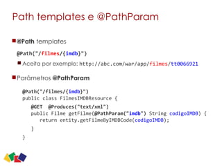Path templates e @PathParam
@Path templates 
@Path("/filmes/{imdb}")	
  
Aceita por exemplo: http://abc.com/war/app/filmes/tt0066921
Parâmetros @PathParam 
@Path("/filmes/{imdb}")	
   
public	
  class	
  FilmesIMDBResource	
  {	
  
	
  	
  	
  @GET	
  	
  @Produces("text/xml") 
	
  	
  	
  public	
  Filme	
  getFilme(@PathParam("imdb")	
  String	
  codigoIMDB)	
  {	
   
	
  	
  	
  	
  	
  	
  return	
  entity.getFilmeByIMDBCode(codigoIMDB);
	
  	
  	
  }	
  
}	
  
24
 