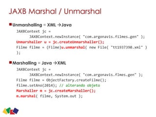 JAXB Marshal / Unmarshal
Unmarshalling = XML àJava
JAXBContext	
  jc	
  =	
   
	
  	
  	
  	
  	
  	
  JAXBContext.newInstance(	
  "com.argonavis.filmes.gen"	
  );	
   
Unmarshaller	
  u	
  =	
  jc.createUnmarshaller();	
   
Filme	
  filme	
  =	
  (Filme)u.unmarshal(	
  new	
  File(	
  "tt1937390.xml"	
  )	
  
);	
  	
  
Marshalling = Java àXML
JAXBContext	
  jc	
  =	
  	
  	
  	
   
	
  	
  	
  	
  	
  	
  JAXBContext.newInstance(	
  "com.argonavis.flmes.gen"	
  ); 
Filme	
  filme	
  =	
  ObjectFactory.createFilme(); 
filme.setAno(2014);	
  //	
  alterando	
  objeto 
Marshaller	
  m	
  =	
  jc.createMarshaller();	
   
m.marshal(	
  filme,	
  System.out	
  );
28
 