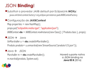 JSON Binding!
Substituir o provedor JAXB default por EclipseLink MOXy:
javax.xml.bind.context.factory=org.eclipse.persistence.jaxb.JAXBContextFactory
Configuração de JAXBContext
Map properties = new HashMap();
props.put("eclipselink.media-type", "application/json");
JAXBContext ctx = JAXBContext.newInstance(new Class[] { Produto.class }, props);
JSON à Java
UnMarshaller u = ctx.createUnMarshaller();
Produto produto= u.unmarshal(new StreamSource(“produto123.json”));
Java à JSON
Marshaller m = ctx.createMarshaller();
m.marshal(produto, System.out);
29
Haverá suporte nativo
a JSON binding no
Java EE 8 (2016)
 