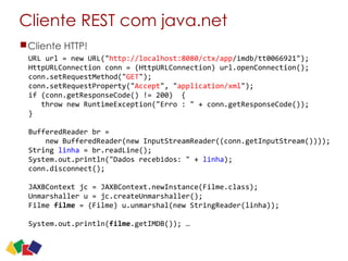 Cliente REST com java.net
Cliente HTTP!
URL	
  url	
  =	
  new	
  URL("http://localhost:8080/ctx/app/imdb/tt0066921");	
  
HttpURLConnection	
  conn	
  =	
  (HttpURLConnection)	
  url.openConnection();	
  
conn.setRequestMethod("GET");	
  
conn.setRequestProperty("Accept",	
  "application/xml");	
  
if	
  (conn.getResponseCode()	
  !=	
  200)	
  	
  {	
  
	
  	
  	
  throw	
  new	
  RuntimeException("Erro	
  :	
  "	
  +	
  conn.getResponseCode());	
  
}	
  
	
  	
  
BufferedReader	
  br	
  =	
   
	
  	
  	
  	
  new	
  BufferedReader(new	
  InputStreamReader((conn.getInputStream())));	
  
String	
  linha	
  =	
  br.readLine();	
  
System.out.println("Dados	
  recebidos:	
  "	
  +	
  linha);	
  
conn.disconnect();	
  
JAXBContext	
  jc	
  =	
  JAXBContext.newInstance(Filme.class);	
  
Unmarshaller	
  u	
  =	
  jc.createUnmarshaller();	
  
Filme	
  filme	
  =	
  (Filme)	
  u.unmarshal(new	
  StringReader(linha));	
  
	
  	
  
System.out.println(filme.getIMDB());	
  …
30
 