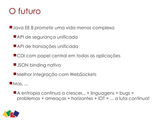 O futuro
Java EE 8 promete uma vida menos complexa
API de segurança unificada
API de transações unificada
CDI com papel central em todas as aplicações
JSON binding nativo
Melhor integração com WebSockets
Mas, ...
A entropia continua a crescer... + linguagens + bugs +
problemas + ameaças + horizontes + iOT + ... a luta continua!
 