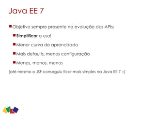 Java EE 7
Objetivo sempre presente na evolução das APIs:
Simplificar o uso!
Menor curva de aprendizado
Mais defaults, menos configuração
Menos, menos, menos
(até mesmo o JSF conseguiu ficar mais simples na Java EE 7 :-)
 