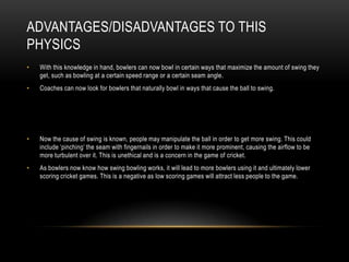 Advantages/Disadvantages to This PhysicsWith this knowledge in hand, bowlers can now bowl in certain ways that maximize the amount of swing they get, such as bowling at a certain speed range or a certain seam angle.Coaches can now look for bowlers that naturally bowl in ways that cause the ball to swing.Now the cause of swing is known, people may manipulate the ball in order to get more swing. This could include ‘pinching’ the seam with fingernails in order to make it more prominent, causing the airflow to be more turbulent over it. This is unethical and is a concern in the game of cricket.As bowlers now know how swing bowling works, it will lead to more bowlers using it and ultimately lower scoring cricket games. This is a negative as low scoring games will attract less people to the game.
