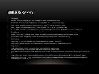 BibliographyText SourcesWilkins, B. (1991) The Bowler's Art, A&C Black Publishers Ltd., London. Last Accessed 10th August.Reid, F(1999). The Curve of the Cricket Ball. Sydney: University of N.S.W. Pg3-9. Last Accessed 9th August.Cross, R (2009). Sports Ball Aerodynamics. Sydney: University of Sydney. Pg 4-10. Last Accessed 8th AugustPallis, J, Mehta, R (2010). Materials and Science in Sports. Warrendale: TMS. Pg 185-197. Last Accessed 8th AugC. Baker (2009). A calculation of cricket ball trajectories. Journal of Mechanical Engineering Science. Pg 224-230 Last Accessed on 10thAugustOnline SourcesBurgess, C. (2010). Why a Cricket Ball Swings. Available: http://www.wccc.org.au/xtracover/whyballswings.htm. Last accessed 15th Aug.Unknown Author. (2011). Swing Bowling. Available: http://en.wikipedia.org/wiki/Swing_bowling. Last accessed 12th Aug.Video SourcesVideo on Slide 7-8: BBC (2008) Science of Sport – Cricket. Melbourne, Last Accessed 7th August 2011.Video On Slide 1: National Geographic (2010) – Aerodynamics in Sport Balls. Washington DC, Last Accessed 10th August Image SourcesImage on Slide 3: Olson, A. (2010). Asymmetrical Dimple Patterns and Golf Ball Height. Available: http://www.sciencebuddies.org/mentoring/project_ideas/Sports_img044.gif. Last accessed 8th Aug.Image on Slide 4: TemasekPolytechnic. (2008). Wind Tunnel Report. Available: http://www.cookeassociates.com/seesite/BALLS/NoSpin.jpg. Last accessed 9th Aug.Image on Slide 5 (left): Mehta, D (1999). Cricket Ball Aerodynamics. California: NASA Experimental Physics Branch. Pg 1-14. Last Accessed 9th August. Image on Slide 5 (right): Scott, J. (2005). Golf Ball Dimples and Drag. Available: http://www.aerospaceweb.org/question/aerodynamics/sports/sphere-airfoil-comparison.jpg. Last accessed 9th Aug. 