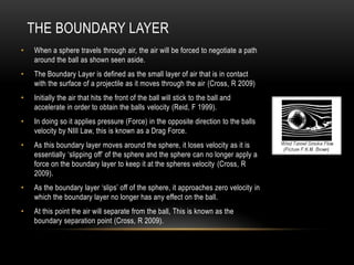 The Boundary LayerWhen a sphere travels through air, the air will be forced to negotiate a path around the ball as shown seen aside.The Boundary Layer is defined as the small layer of air that is in contact with the surface of a projectile as it moves through the air(Cross, R 2009)Initially the air that hits the front of the ball will stick to the ball and accelerate in order to obtain the balls velocity (Reid, F 1999).In doing so it applies pressure (Force) in the opposite direction to the balls velocity by NIII Law, this is known as a Drag Force.As this boundary layer moves around the sphere, it loses velocity as it is essentially ‘slipping off’ of the sphere and the sphere can no longer apply a force on the boundary layer to keep it at the spheres velocity(Cross, R 2009).As the boundary layer ‘slips’ off of the sphere, it approaches zero velocity in which the boundary layer no longer has any effect on the ball.At this point the air will separate from the ball, This is known as the boundary separation point (Cross, R 2009).
