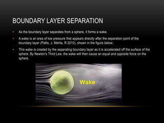Boundary Layer SeparationAs the boundary layer separates from a sphere, it forms a wake.A wake is an area of low pressure that appears directly after the separation point of the boundary layer (Pallis, J, Mehta, R 2010), shown in the figure below;This wake is created by the separating boundary layer as it is accelerated off the surface of the sphere. By Newton's Third Law, the wake will then cause an equal and opposite force on the sphere.