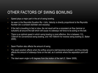 Other Factors of Swing BowlingSpeed plays a major part in the art of swing bowling. As seen in the Reynolds Equation Re + Ud/v, Velocity is directly proportional to the Reynolds Number (for a constant diameter and viscosity)If the ball is travelling to fast or slow, the net result will be a consistent air flow (laminar or turbulent) all around the ball which will cause no sideways net force to be acting on the ball.There is an optimal speed in which swing bowling is most effective, this is between 112-135km/h for conventional swing bowling, and 140-150km/h for reverse swing bowling (C. Baker 2009). Seam Position also affects the amount of swing. The seam position affects when the airflow around a ball becomes turbulent, and thus directly affects the amount of sideways force on the ball, as it controls where the separation point will be.The ideal seam angle is 45 degrees from the motion of the ball (C. Baker 2009).
