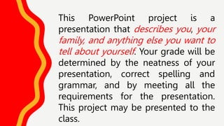 This PowerPoint project is a
presentation that describes you, your
family, and anything else you want to
tell about yourself. Your grade will be
determined by the neatness of your
presentation, correct spelling and
grammar, and by meeting all the
requirements for the presentation.
This project may be presented to the
class.
 