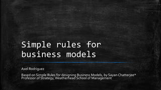 Simple rules for
business models
Axel Rodriguez
Based on Simple Rules for designing Business Models, by Sayan Chatterjee*
Professor of Strategy,Weatherhead School of Management
 