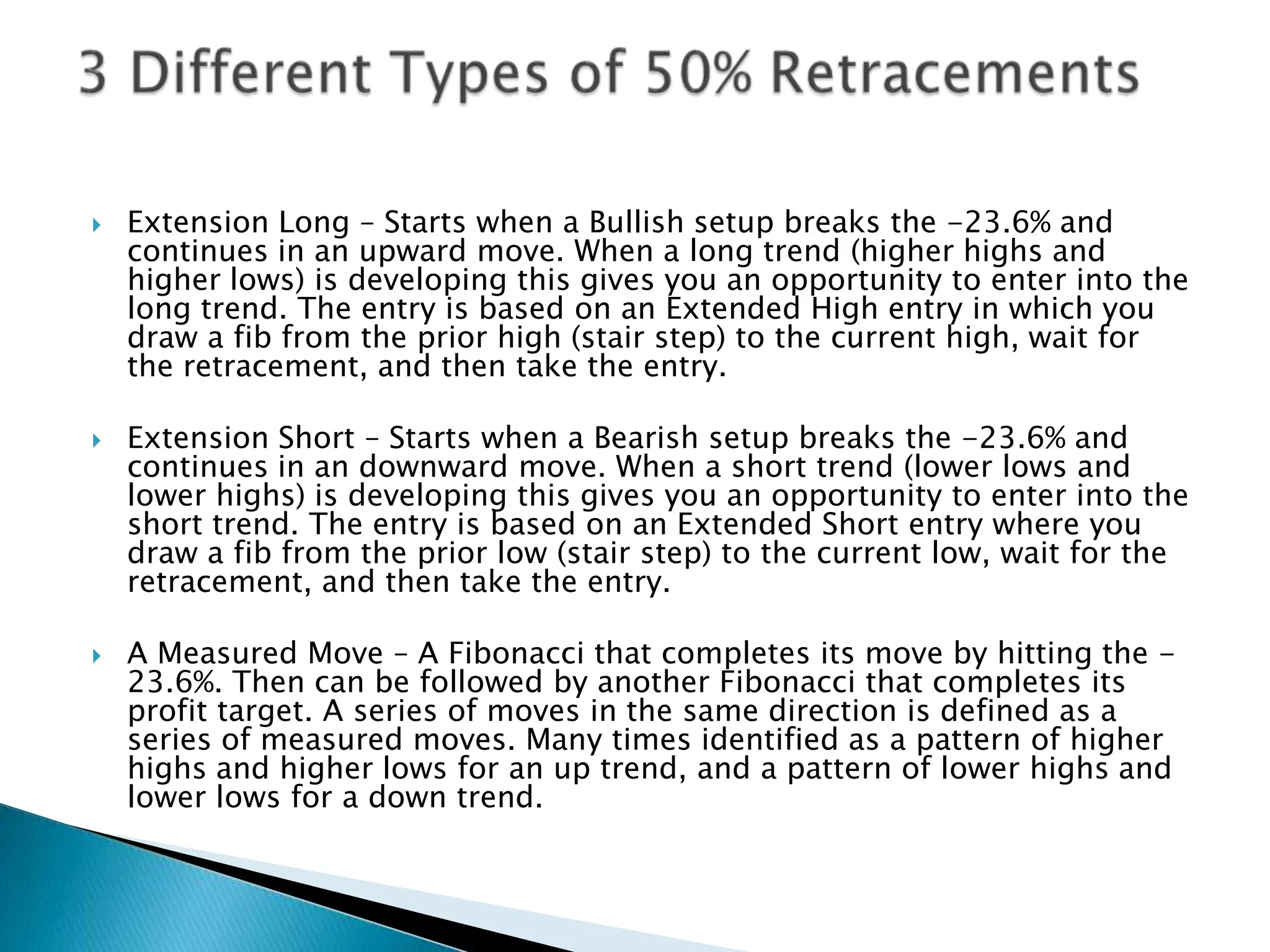    Extension Long – Starts when a Bullish setup breaks the -23.6% and
    continues in an upward move. When a long trend (higher highs and
    higher lows) is developing this gives you an opportunity to enter into the
    long trend. The entry is based on an Extended High entry in which you
    draw a fib from the prior high (stair step) to the current high, wait for
    the retracement, and then take the entry.

   Extension Short – Starts when a Bearish setup breaks the -23.6% and
    continues in an downward move. When a short trend (lower lows and
    lower highs) is developing this gives you an opportunity to enter into the
    short trend. The entry is based on an Extended Short entry where you
    draw a fib from the prior low (stair step) to the current low, wait for the
    retracement, and then take the entry.

   A Measured Move – A Fibonacci that completes its move by hitting the -
    23.6%. Then can be followed by another Fibonacci that completes its
    profit target. A series of moves in the same direction is defined as a
    series of measured moves. Many times identified as a pattern of higher
    highs and higher lows for an up trend, and a pattern of lower highs and
    lower lows for a down trend.
 
