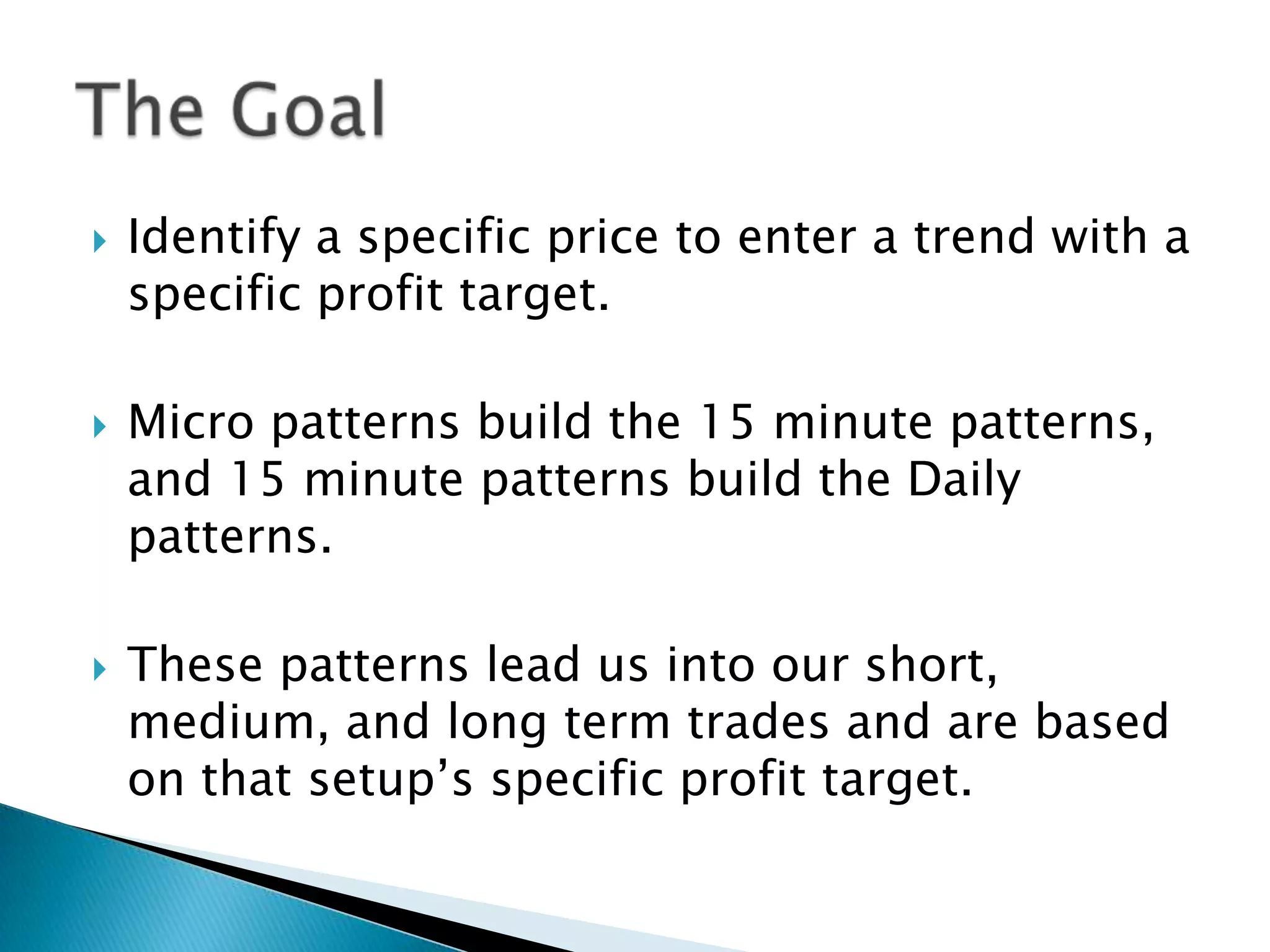    Identify a specific price to enter a trend with a
    specific profit target.

   Micro patterns build the 15 minute patterns,
    and 15 minute patterns build the Daily
    patterns.

   These patterns lead us into our short,
    medium, and long term trades and are based
    on that setup’s specific profit target.
 