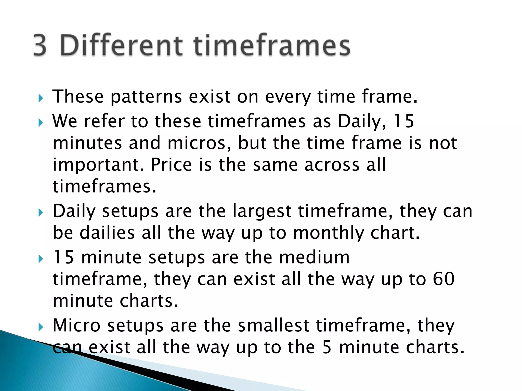    These patterns exist on every time frame.
   We refer to these timeframes as Daily, 15
    minutes and micros, but the time frame is not
    important. Price is the same across all
    timeframes.
   Daily setups are the largest timeframe, they can
    be dailies all the way up to monthly chart.
   15 minute setups are the medium
    timeframe, they can exist all the way up to 60
    minute charts.
   Micro setups are the smallest timeframe, they
    can exist all the way up to the 5 minute charts.
 