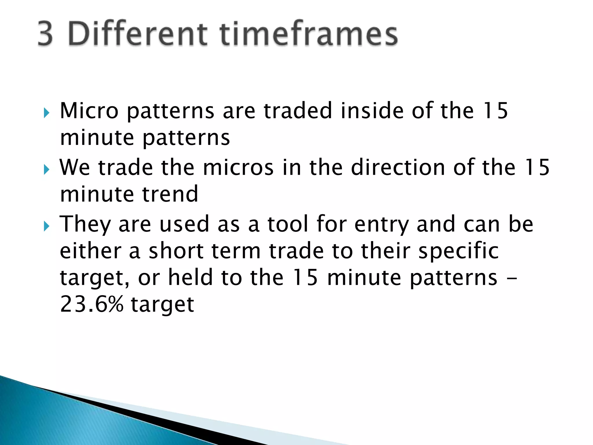   Micro patterns are traded inside of the 15
    minute patterns
   We trade the micros in the direction of the 15
    minute trend
   They are used as a tool for entry and can be
    either a short term trade to their specific
    target, or held to the 15 minute patterns -
    23.6% target
 