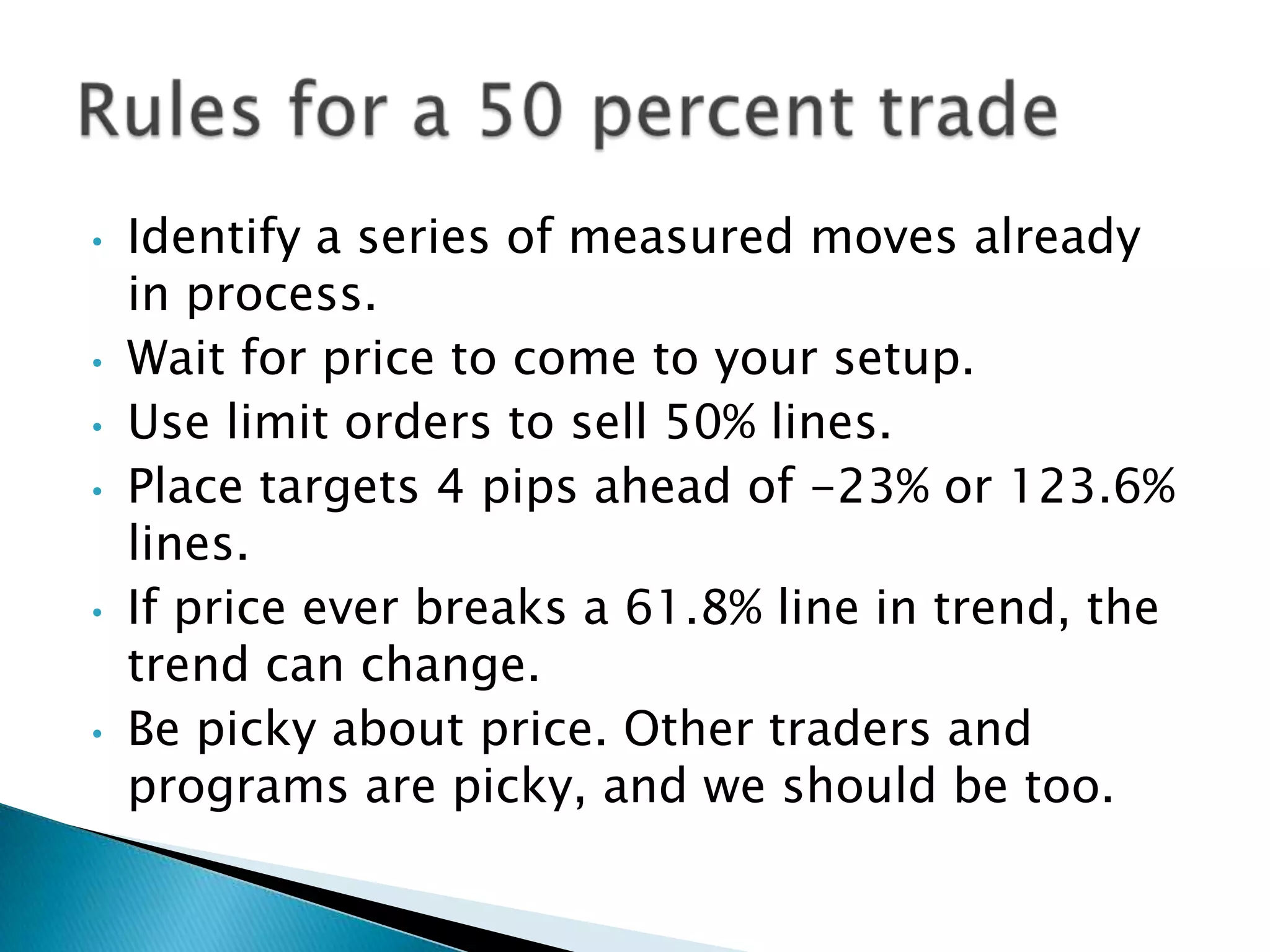 •   Identify a series of measured moves already
    in process.
•   Wait for price to come to your setup.
•   Use limit orders to sell 50% lines.
•   Place targets 4 pips ahead of -23% or 123.6%
    lines.
•   If price ever breaks a 61.8% line in trend, the
    trend can change.
•   Be picky about price. Other traders and
    programs are picky, and we should be too.
 