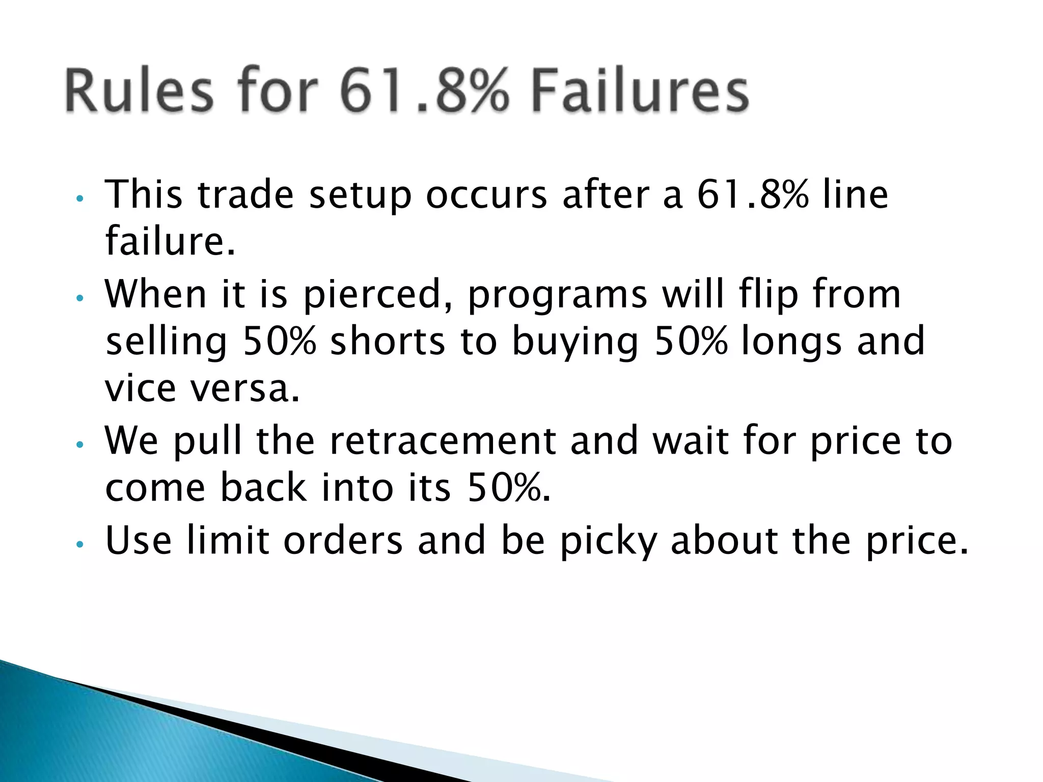 •   This trade setup occurs after a 61.8% line
    failure.
•   When it is pierced, programs will flip from
    selling 50% shorts to buying 50% longs and
    vice versa.
•   We pull the retracement and wait for price to
    come back into its 50%.
•   Use limit orders and be picky about the price.
 