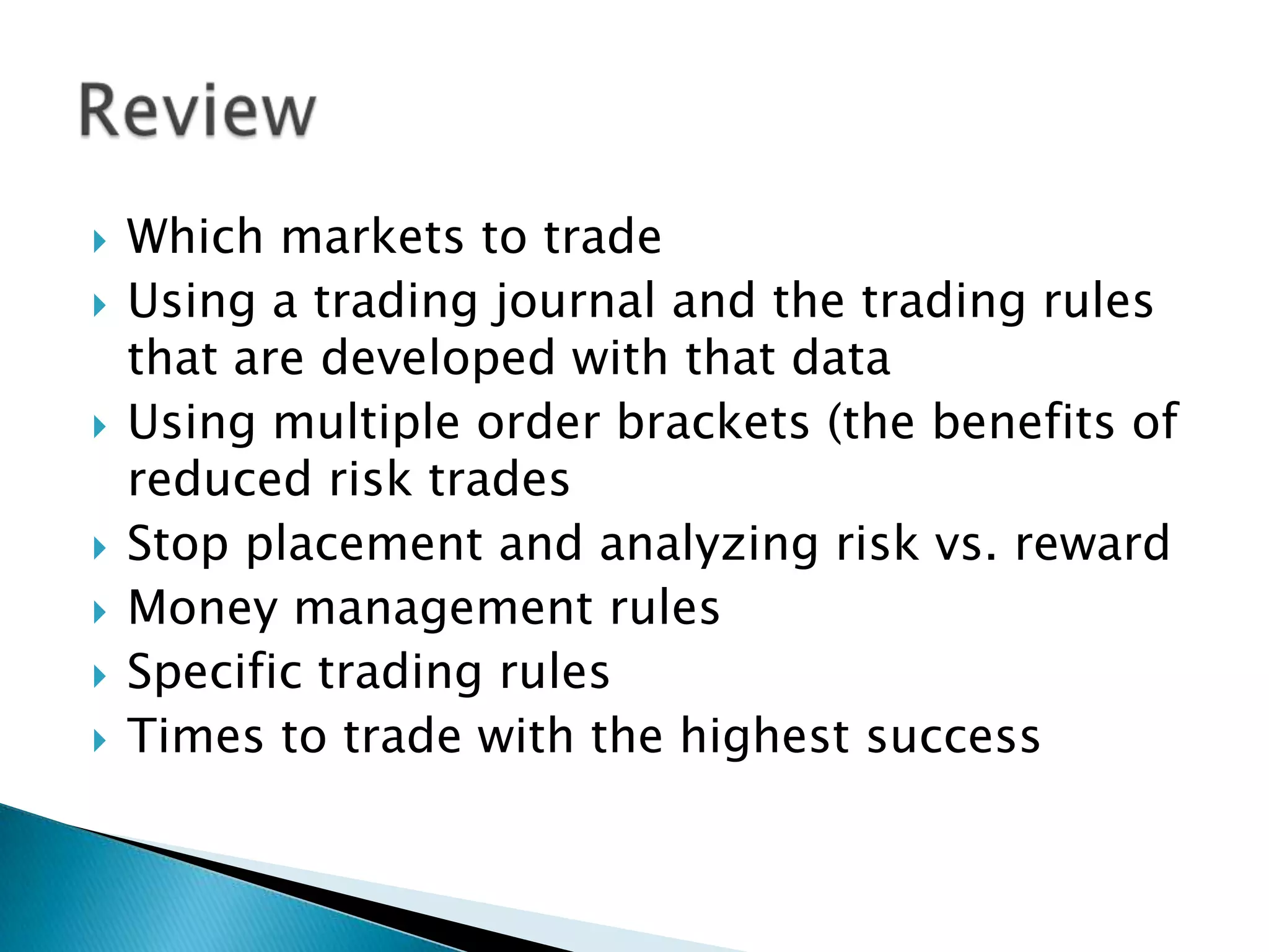    Which markets to trade
   Using a trading journal and the trading rules
    that are developed with that data
   Using multiple order brackets (the benefits of
    reduced risk trades
   Stop placement and analyzing risk vs. reward
   Money management rules
   Specific trading rules
   Times to trade with the highest success
 