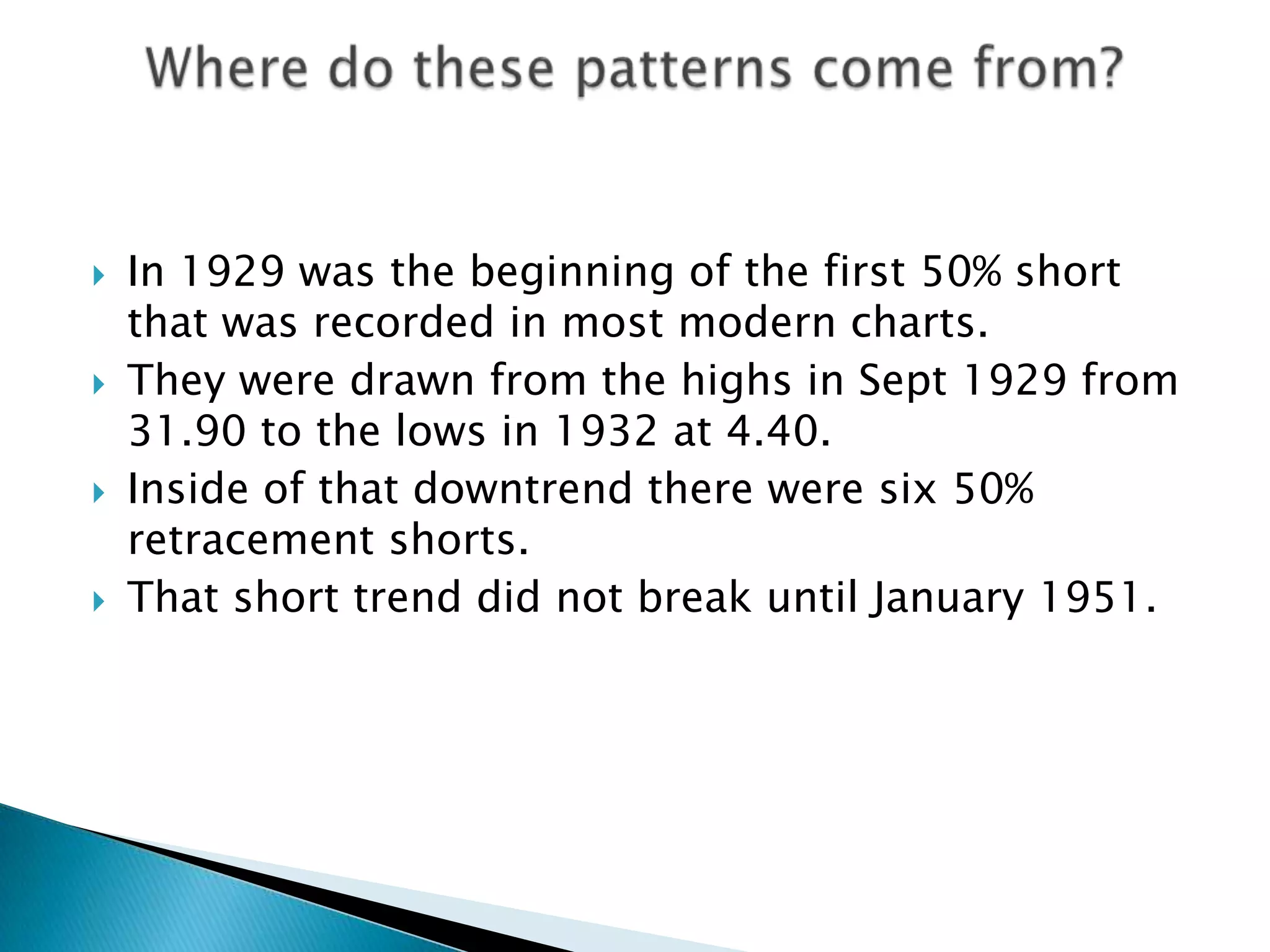    In 1929 was the beginning of the first 50% short
    that was recorded in most modern charts.
   They were drawn from the highs in Sept 1929 from
    31.90 to the lows in 1932 at 4.40.
   Inside of that downtrend there were six 50%
    retracement shorts.
   That short trend did not break until January 1951.
 