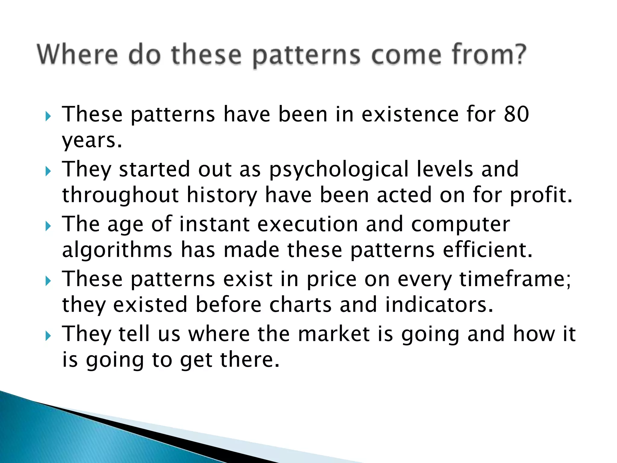    These patterns have been in existence for 80
    years.
   They started out as psychological levels and
    throughout history have been acted on for profit.
   The age of instant execution and computer
    algorithms has made these patterns efficient.
   These patterns exist in price on every timeframe;
    they existed before charts and indicators.
   They tell us where the market is going and how it
    is going to get there.
 