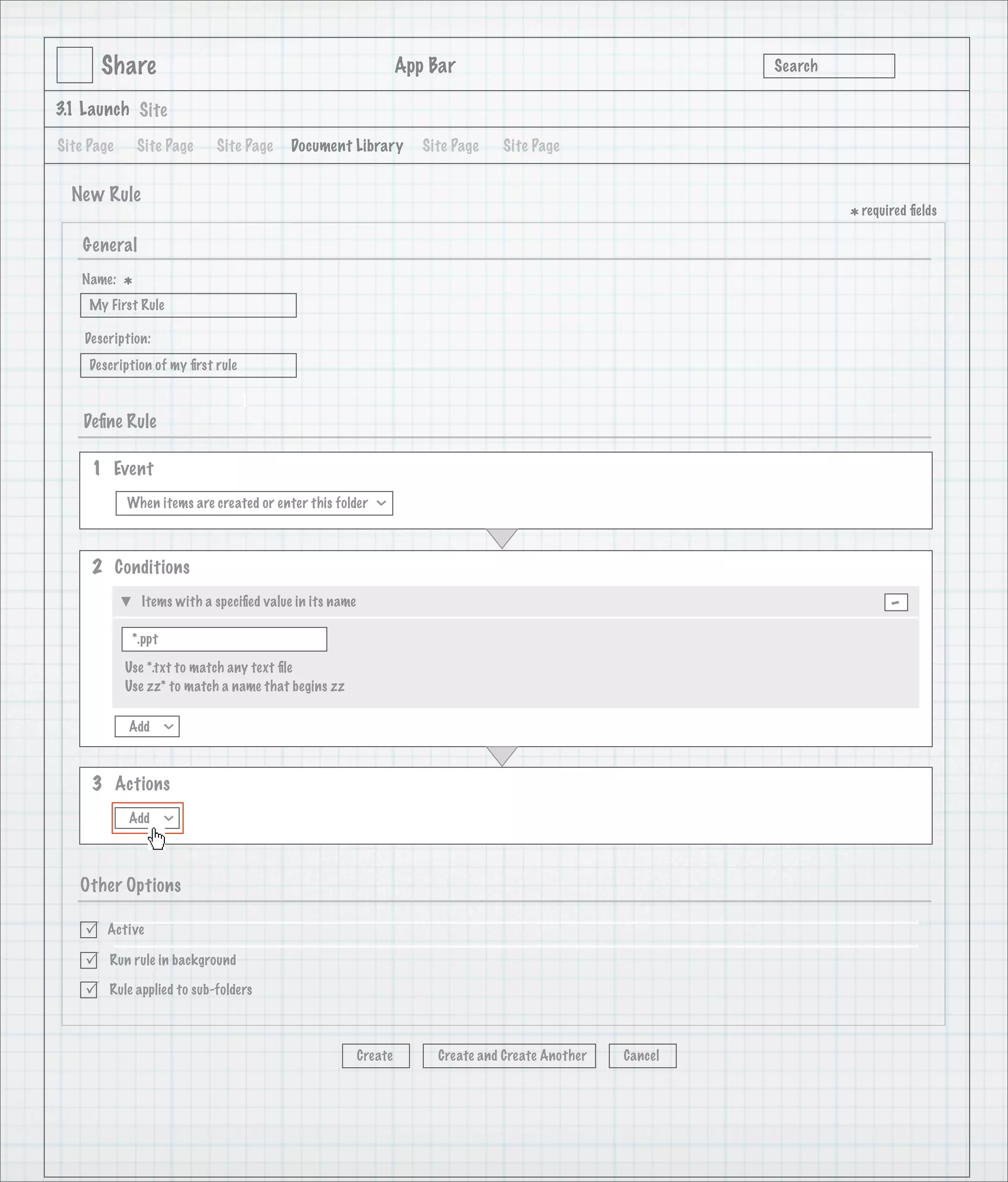 Share                                                      App Bar                                   Search

3.1 Launch Site

Site Page       Site Page    Site Page     Document Library           Site Page   Site Page


  New Rule
                                                                                                                      * required ﬁelds
    General
   Name:
            *
     My First Rule

    Description:
     Description of my ﬁrst rule

                                   1
    Deﬁne Rule

     1 Event
            When items are created or enter this folder
                                                            >




     2 Conditions
                Items with a speciﬁed value in its name                                                                      -
             *.ppt

            Use *.txt to match any text ﬁle
            Use zz* to match a name that begins zz

            Add
                     >




     3 Actions
            Add
                     >




   Other Options

       Active

       Run rule in background

       Rule applied to sub-folders



                                                          Create        Create and Create Another   Cancel
 