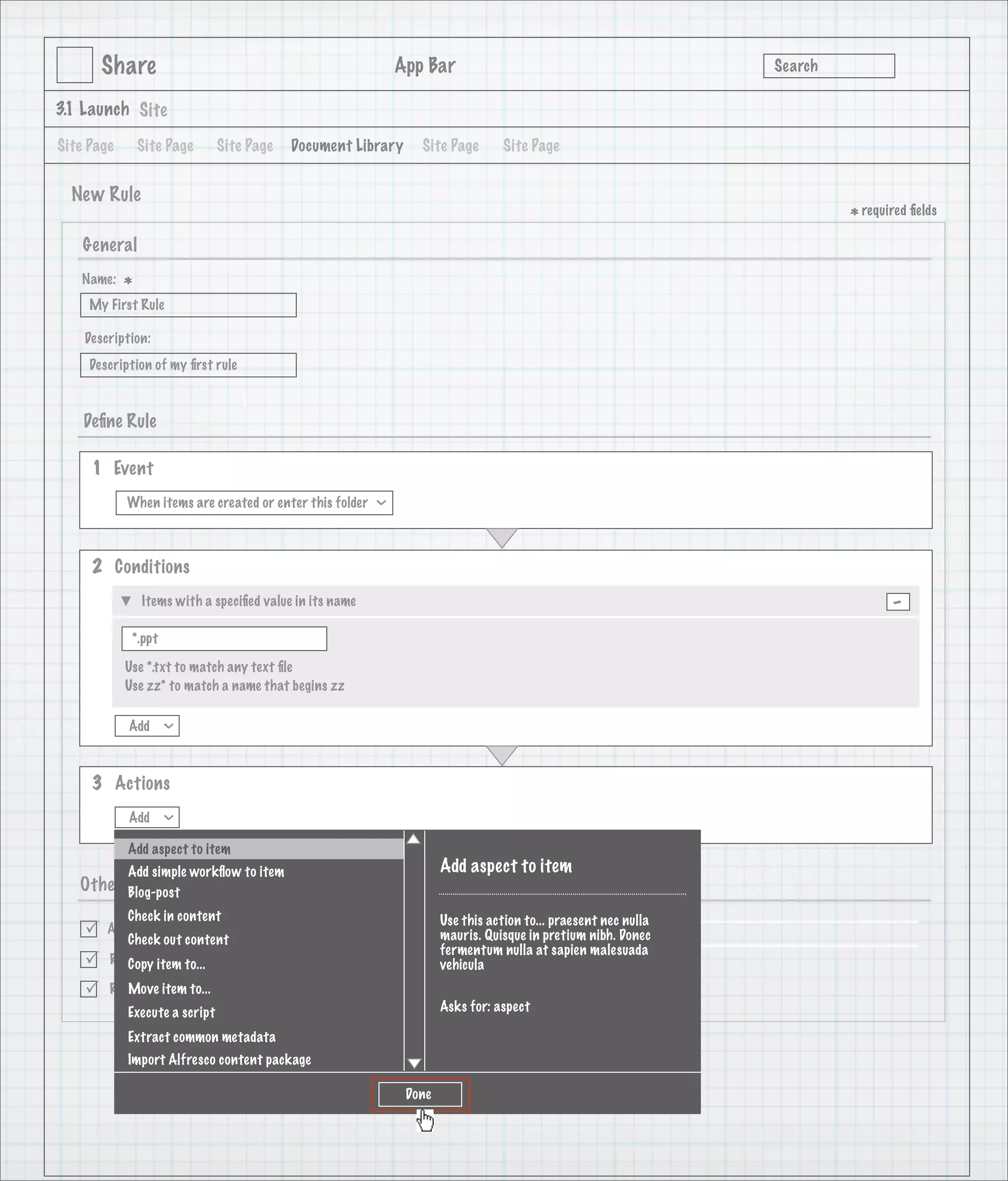 Share                                                      App Bar                                            Search

3.1 Launch Site

Site Page       Site Page      Site Page   Document Library           Site Page       Site Page


  New Rule
                                                                                                                               * required ﬁelds
    General
   Name:
            *
     My First Rule

    Description:
     Description of my ﬁrst rule

                                   1
    Deﬁne Rule

     1 Event
            When items are created or enter this folder
                                                            >




     2 Conditions
                Items with a speciﬁed value in its name                                                                               -
             *.ppt

            Use *.txt to match any text ﬁle
            Use zz* to match a name that begins zz

            Add
                     >




     3 Actions
            Add
                     >




            Add aspect to item
            Add simple workﬂow to item                                     Add aspect to item
   Other    Options
            Blog-post
           Check in content                                                Use this action to... praesent nec nulla
       Active
           Check out content                                               mauris. Quisque in pretium nibh. Donec
                                                                           fermentum nulla at sapien malesuada
       Run rule item to...
           Copy in background                                              vehicula
       Rule applied to to...
           Move item sub-folders
            Execute a script                                               Asks for: aspect

            Extract common metadata
            Import Alfresco content package               Create           Create and Create Another         Cancel

                                                                    Done
 