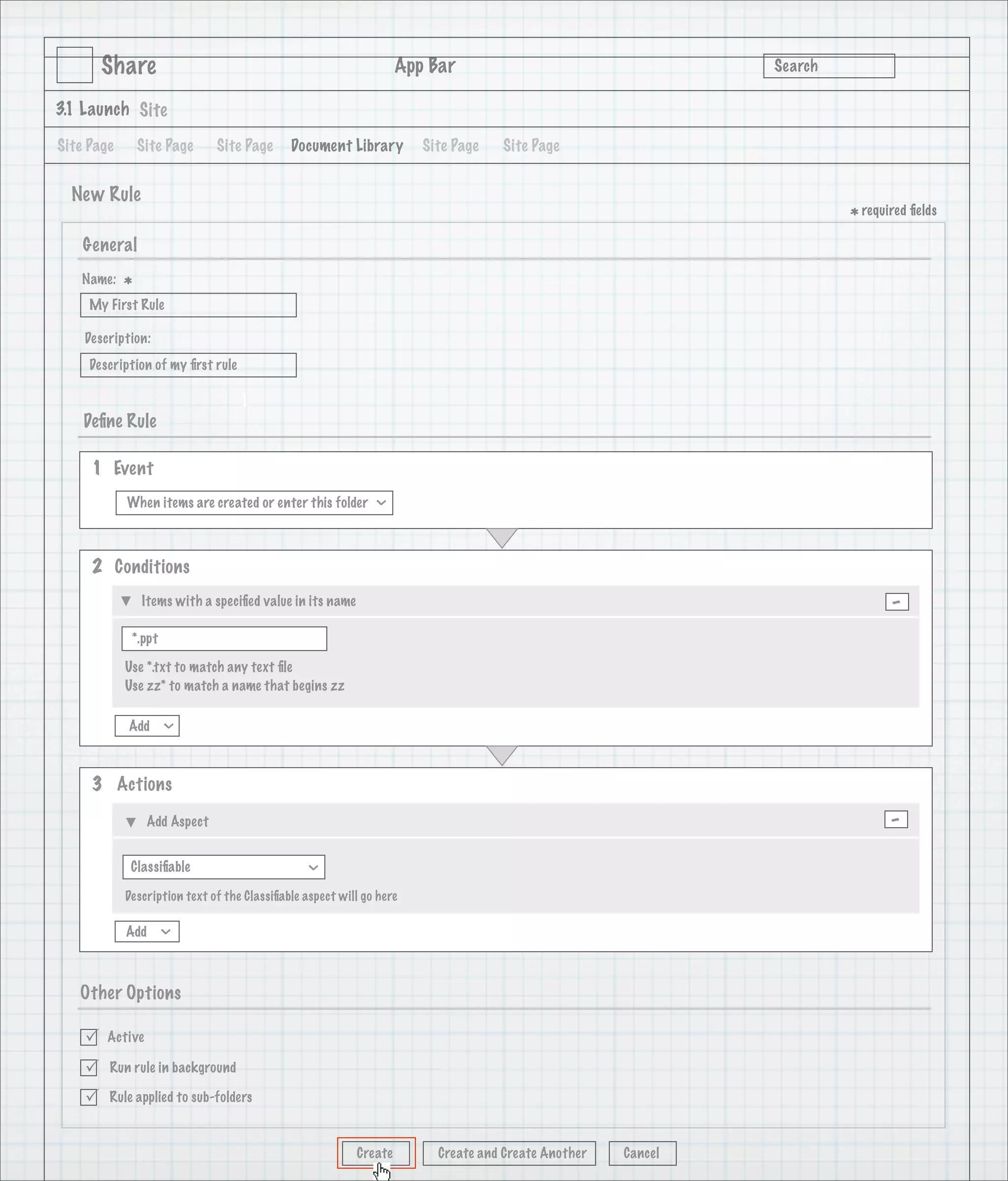 Share                                                      App Bar                                   Search

3.1 Launch Site

Site Page       Site Page     Site Page      Document Library         Site Page   Site Page


  New Rule
                                                                                                                      * required ﬁelds
    General
   Name:
            *
     My First Rule

    Description:
     Description of my ﬁrst rule

                                   1
    Deﬁne Rule

     1 Event
            When items are created or enter this folder
                                                              >




     2 Conditions
                Items with a speciﬁed value in its name                                                                      -
             *.ppt

            Use *.txt to match any text ﬁle
            Use zz* to match a name that begins zz

            Add
                     >




     3 Actions

                 Add Aspect                                                                                                  -
             Classiﬁable
                                                >




            Description text of the Classiﬁable aspect will go here

            Add
                     >




   Other Options

       Active

       Run rule in background

       Rule applied to sub-folders



                                                          Create        Create and Create Another   Cancel
 
