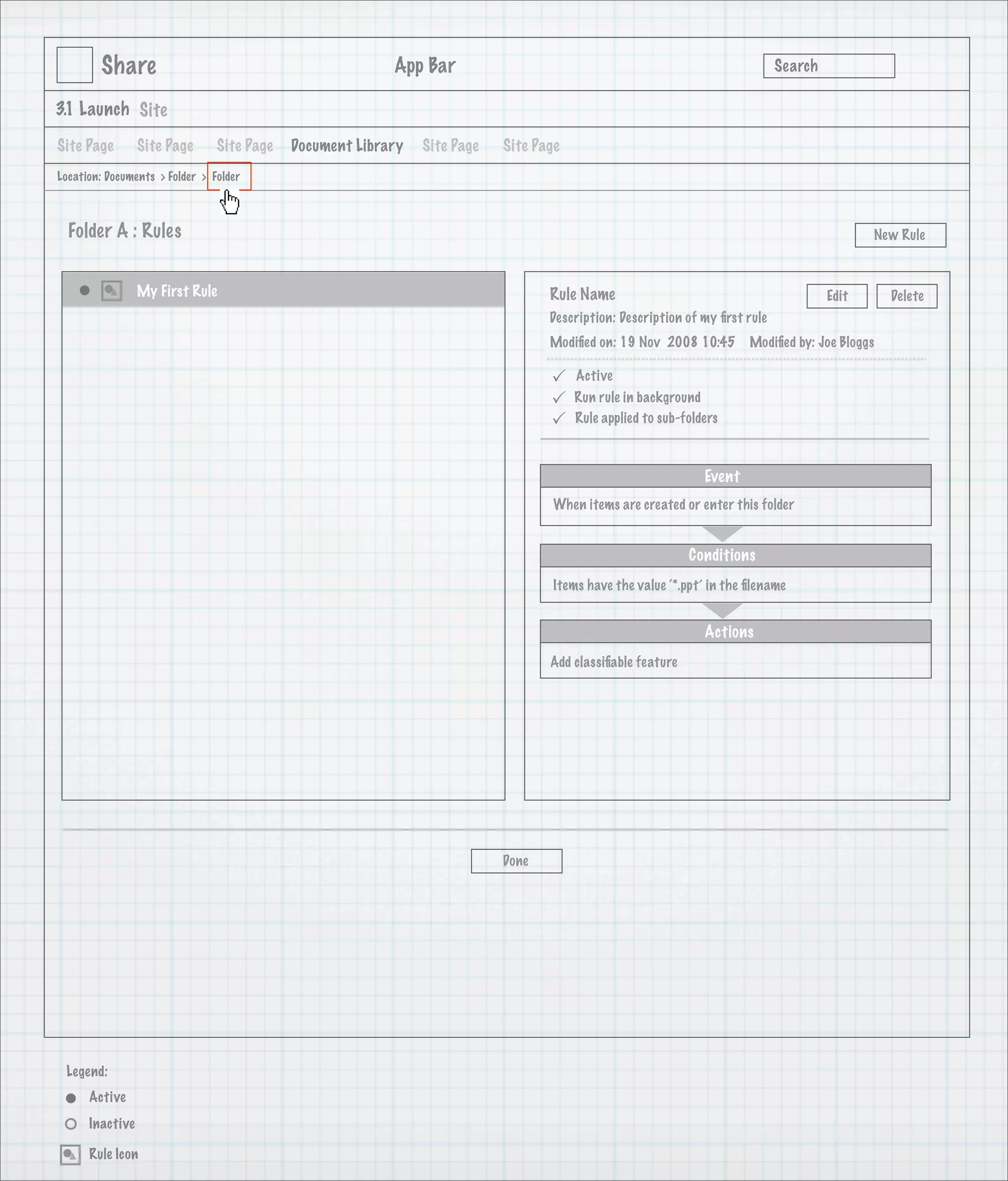 Share                                             App Bar                                                            Search

3.1 Launch Site

Site Page        Site Page      Site Page   Document Library   Site Page   Site Page
Location: Documents > Folder > Folder



  Folder A : Rules                                                                                                                           New Rule



                 My First Rule                                                    Rule Name                                           Edit      Delete
                                                                                  Description: Description of my ﬁrst rule
                                                                                  Modiﬁed on: 19 Nov 2008 10:45        Modiﬁed by: Joe Bloggs

                                                                                      Active
                                                                                      Run rule in background
                                                                                      Rule applied to sub-folders



                                                                                                               Event
                                                                                   When items are created or enter this folder


                                                                                                            Conditions
                                                                                   Items have the value ‘*.ppt’ in the ﬁlename


                                                                                                               Actions
                                                                                  Add classiﬁable feature




                                                                           Done




 Legend:
      Active
      Inactive

      Rule Icon
 