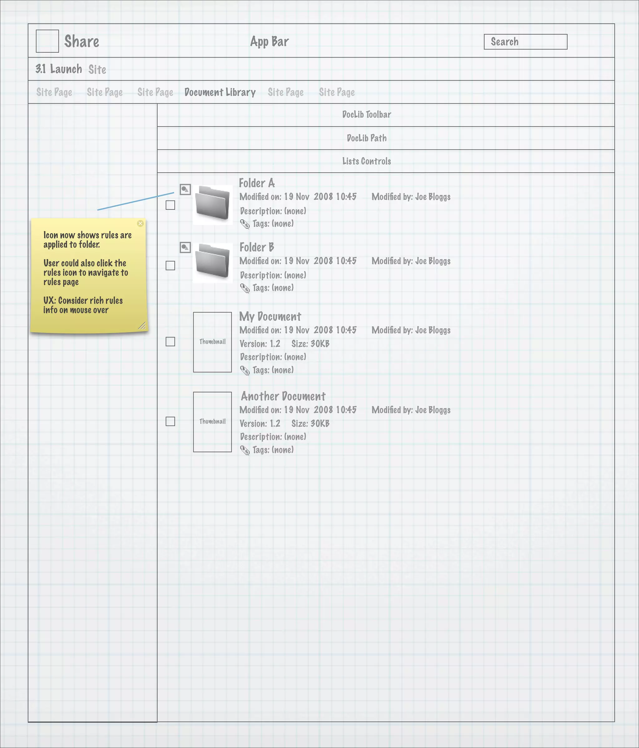 Share                                              App Bar                                                   Search

3.1 Launch Site

Site Page    Site Page       Site Page   Document Library      Site Page      Site Page

                                                                                   DocLib Toolbar

                                                                                     DocLib Path

                                                                                   Lists Controls

                                                        Folder A
                                                        Modiﬁed on: 19 Nov 2008 10:45      Modiﬁed by: Joe Bloggs
                                                        Description: (none)
                                                           Tags: (none)
 Icon now shows rules are
 applied to folder.                                     Folder B
 User could also click the                              Modiﬁed on: 19 Nov 2008 10:45      Modiﬁed by: Joe Bloggs
 rules icon to navigate to                              Description: (none)
 rules page
                                                           Tags: (none)
 UX: Consider rich rules
 info on mouse over
         Doc Lib Side Bar
                                                        My Document
                                                        Modiﬁed on: 19 Nov 2008 10:45      Modiﬁed by: Joe Bloggs
                                            Thumbnail   Version: 1.2 Size: 30KB
                                                        Description: (none)
                                                           Tags: (none)


                                                        Another Document
                                                        Modiﬁed on: 19 Nov 2008 10:45      Modiﬁed by: Joe Bloggs
                                            Thumbnail   Version: 1.2 Size: 30KB
                                                        Description: (none)
                                                           Tags: (none)
 