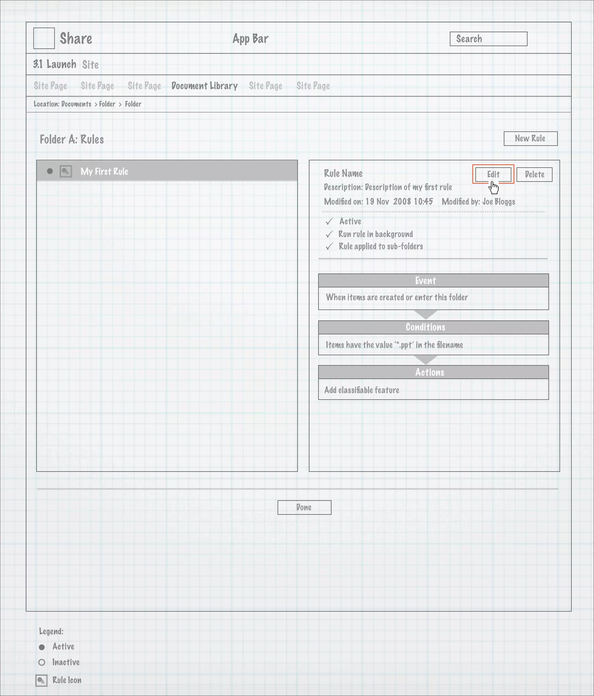 Share                                             App Bar                                                            Search

3.1 Launch Site

Site Page        Site Page      Site Page   Document Library   Site Page   Site Page
Location: Documents > Folder > Folder




  Folder A: Rules                                                                                                                            New Rule



                 My First Rule                                                    Rule Name                                           Edit      Delete
                                                                                  Description: Description of my ﬁrst rule
                                                                                  Modiﬁed on: 19 Nov 2008 10:45        Modiﬁed by: Joe Bloggs

                                                                                      Active
                                                                                      Run rule in background
                                                                                      Rule applied to sub-folders



                                                                                                               Event
                                                                                   When items are created or enter this folder


                                                                                                            Conditions
                                                                                   Items have the value ‘*.ppt’ in the ﬁlename


                                                                                                               Actions
                                                                                  Add classiﬁable feature




                                                                           Done




 Legend:
      Active
      Inactive

      Rule Icon
 