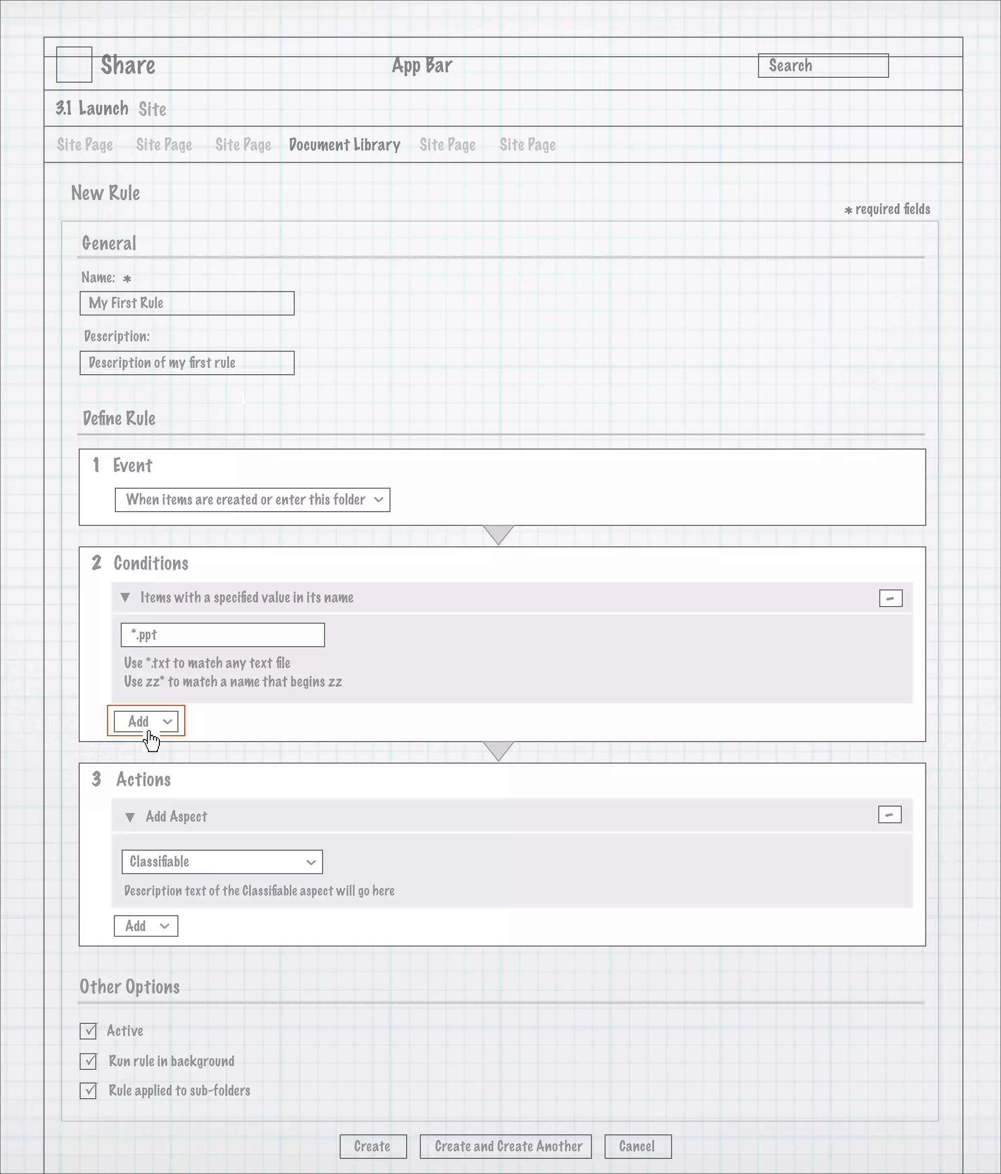 Share                                                      App Bar                                   Search

3.1 Launch Site

Site Page       Site Page     Site Page      Document Library         Site Page   Site Page


  New Rule
                                                                                                                      * required ﬁelds
    General
   Name:
            *
     My First Rule

    Description:
     Description of my ﬁrst rule

                                   1
    Deﬁne Rule

     1 Event
            When items are created or enter this folder
                                                              >




     2 Conditions
                Items with a speciﬁed value in its name                                                                      -
             *.ppt

            Use *.txt to match any text ﬁle
            Use zz* to match a name that begins zz

            Add
                     >




     3 Actions

                 Add Aspect                                                                                                  -
             Classiﬁable
                                                >




            Description text of the Classiﬁable aspect will go here

            Add
                     >




   Other Options

       Active

       Run rule in background

       Rule applied to sub-folders



                                                          Create        Create and Create Another   Cancel
 