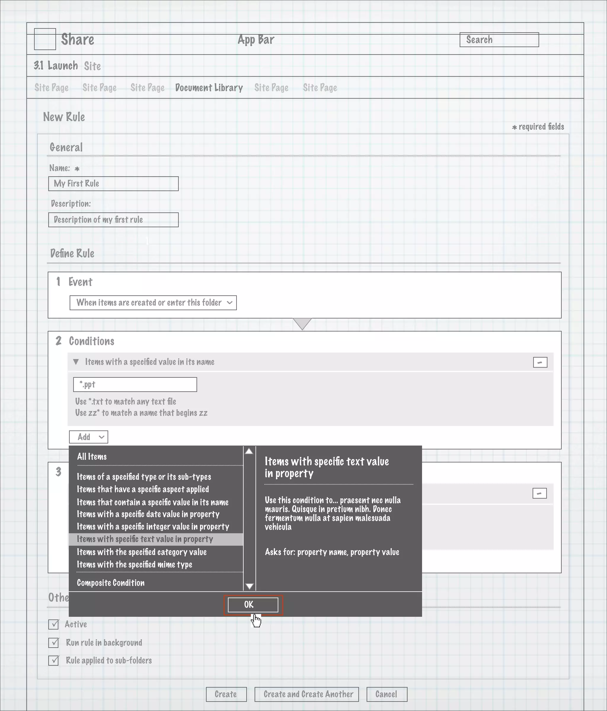 Share                                                      App Bar                                                 Search

3.1 Launch Site

Site Page       Site Page     Site Page      Document Library              Site Page     Site Page


  New Rule
                                                                                                                                    * required ﬁelds
    General
   Name:
            *
     My First Rule

    Description:
     Description of my ﬁrst rule

                                   1
    Deﬁne Rule

     1 Event
            When items are created or enter this folder
                                                              >




     2 Conditions
                Items with a speciﬁed value in its name                                                                                    -
             *.ppt

            Use *.txt to match any text ﬁle
            Use zz* to match a name that begins zz

            Add
                     >




            All Items
                                                                             Items with speciﬁc text value
     3 Actions a speciﬁed type or its sub-types
        Items of                                                             in property
            Items that have a speciﬁc aspect applied
                Add Aspect                                                                                                                 -
                              >




            Items that contain a speciﬁc value in its name                   Use this condition to... praesent nec nulla
                                                                             mauris. Quisque in pretium nibh. Donec
            Items with a speciﬁc date value in property                      fermentum nulla at sapien malesuada
             Classiﬁable
                                                >




            Items with a speciﬁc integer value in property                   vehicula
            Items with speciﬁc text value in property
            Description text of the Classiﬁable aspect will go here
            Items with the speciﬁed category value                           Asks for: property name, property value
            Add with the speciﬁed mime type
                     >




            Items

            Composite Condition
   Other Options
                                                                      OK

       Active

       Run rule in background

       Rule applied to sub-folders



                                                          Create             Create and Create Another          Cancel
 