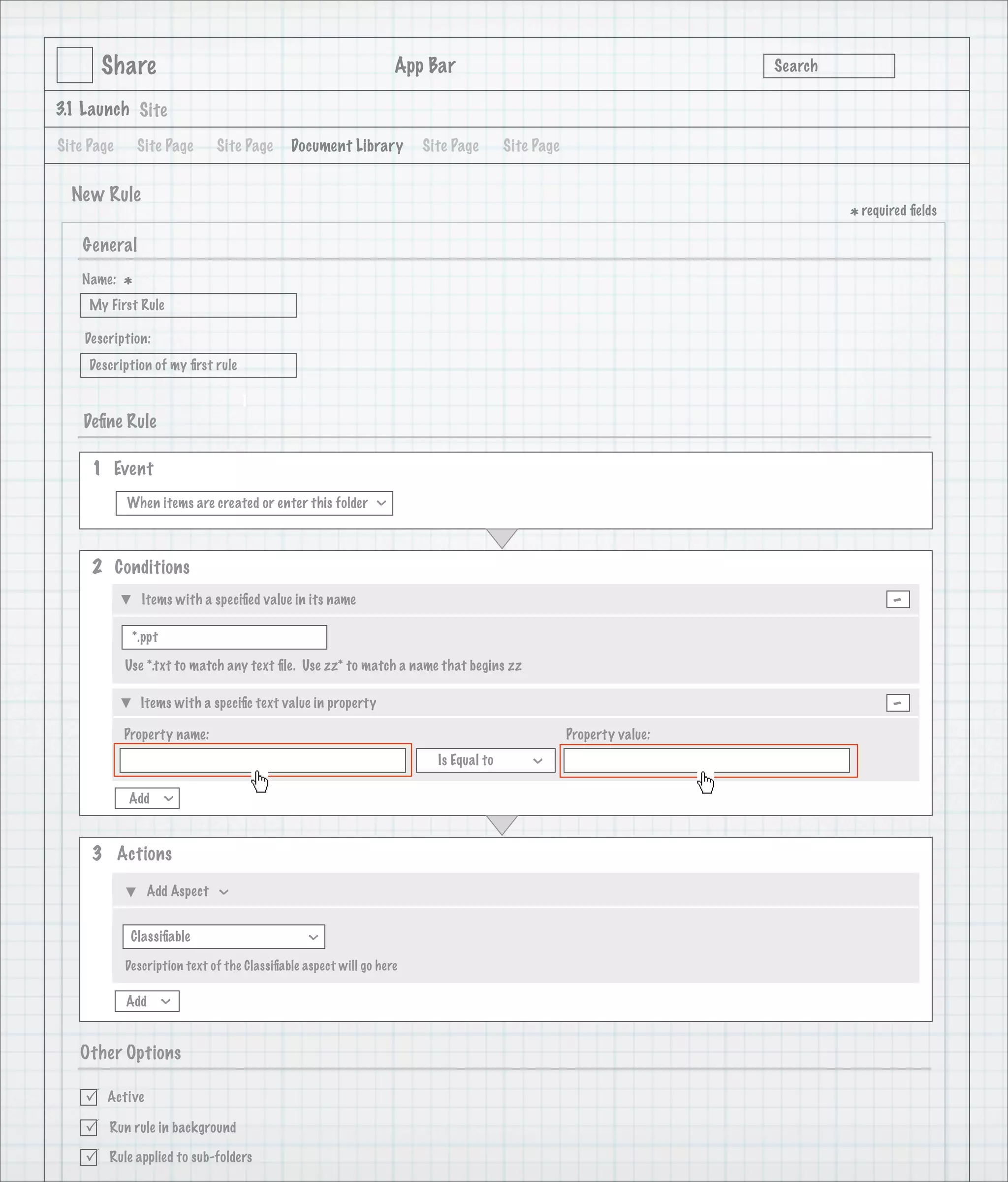 Share                                                     App Bar                                           Search

3.1 Launch Site

Site Page       Site Page     Site Page      Document Library         Site Page       Site Page


  New Rule
                                                                                                                             * required ﬁelds
    General
   Name:
            *
     My First Rule

    Description:
     Description of my ﬁrst rule

                                   1
    Deﬁne Rule

     1 Event
            When items are created or enter this folder
                                                              >




     2 Conditions
                Items with a speciﬁed value in its name                                                                             -
             *.ppt

            Use *.txt to match any text ﬁle. Use zz* to match a name that begins zz

                Items with a speciﬁc text value in property                                                                         -
            Property name:                                                                        Property value:
                                                                        Is Equal to
                                                                                          >




            Add
                     >




     3 Actions

                 Add Aspect
                              >




             Classiﬁable
                                                >




            Description text of the Classiﬁable aspect will go here

            Add
                     >




   Other Options

       Active

       Run rule in background

       Rule applied to sub-folders
 