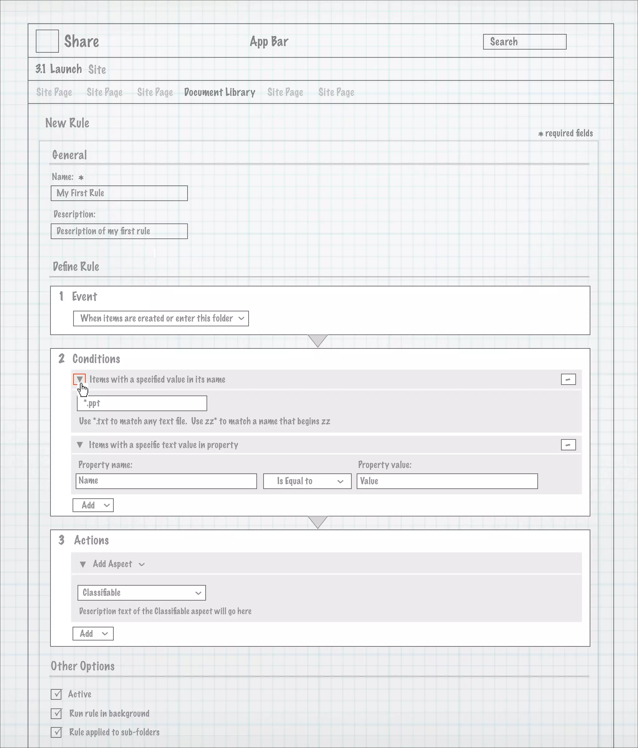 Share                                                     App Bar                                           Search

3.1 Launch Site

Site Page       Site Page     Site Page      Document Library         Site Page       Site Page


  New Rule
                                                                                                                             * required ﬁelds
    General
   Name:
            *
     My First Rule

    Description:
     Description of my ﬁrst rule

                                   1
    Deﬁne Rule

     1 Event
            When items are created or enter this folder
                                                              >




     2 Conditions
                Items with a speciﬁed value in its name                                                                             -
             *.ppt

            Use *.txt to match any text ﬁle. Use zz* to match a name that begins zz

                Items with a speciﬁc text value in property                                                                         -
            Property name:                                                                        Property value:
            Name                                                        Is Equal to               Value
                                                                                          >




            Add
                     >




     3 Actions

                 Add Aspect
                              >




             Classiﬁable
                                                >




            Description text of the Classiﬁable aspect will go here

            Add
                     >




   Other Options

       Active

       Run rule in background

       Rule applied to sub-folders
 