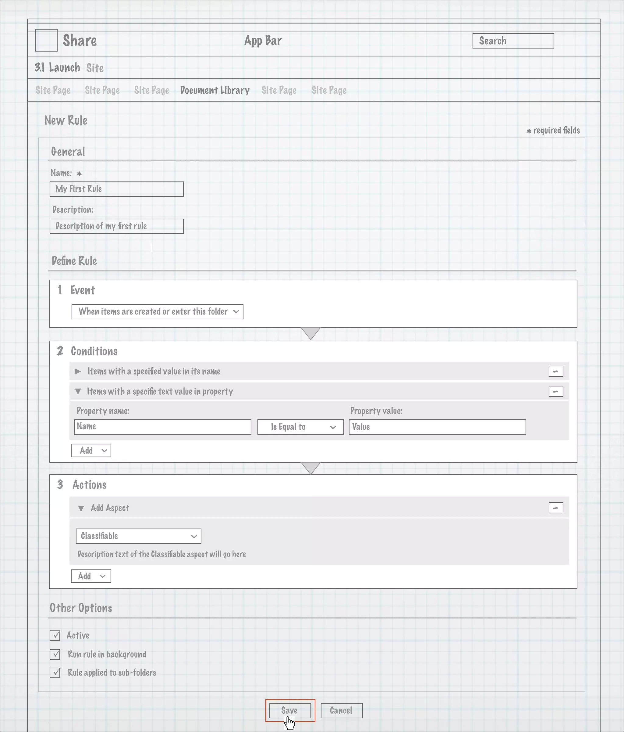 Share                                                     App Bar                                           Search

3.1 Launch Site

Site Page       Site Page     Site Page      Document Library         Site Page       Site Page


  New Rule
                                                                                                                             * required ﬁelds
    General
   Name:
            *
     My First Rule

    Description:
     Description of my ﬁrst rule

                                   1
    Deﬁne Rule

     1 Event
            When items are created or enter this folder
                                                              >




     2 Conditions
                Items with a speciﬁed value in its name                                                                             -
                Items with a speciﬁc text value in property                                                                         -
            Property name:                                                                        Property value:
            Name                                                        Is Equal to                Value
                                                                                          >




            Add
                   >




     3 Actions

                 Add Aspect                                                                                                         -
             Classiﬁable
                                                >




            Description text of the Classiﬁable aspect will go here

            Add
                   >




   Other Options

       Active

       Run rule in background

       Rule applied to sub-folders



                                                                           Save           Cancel
 