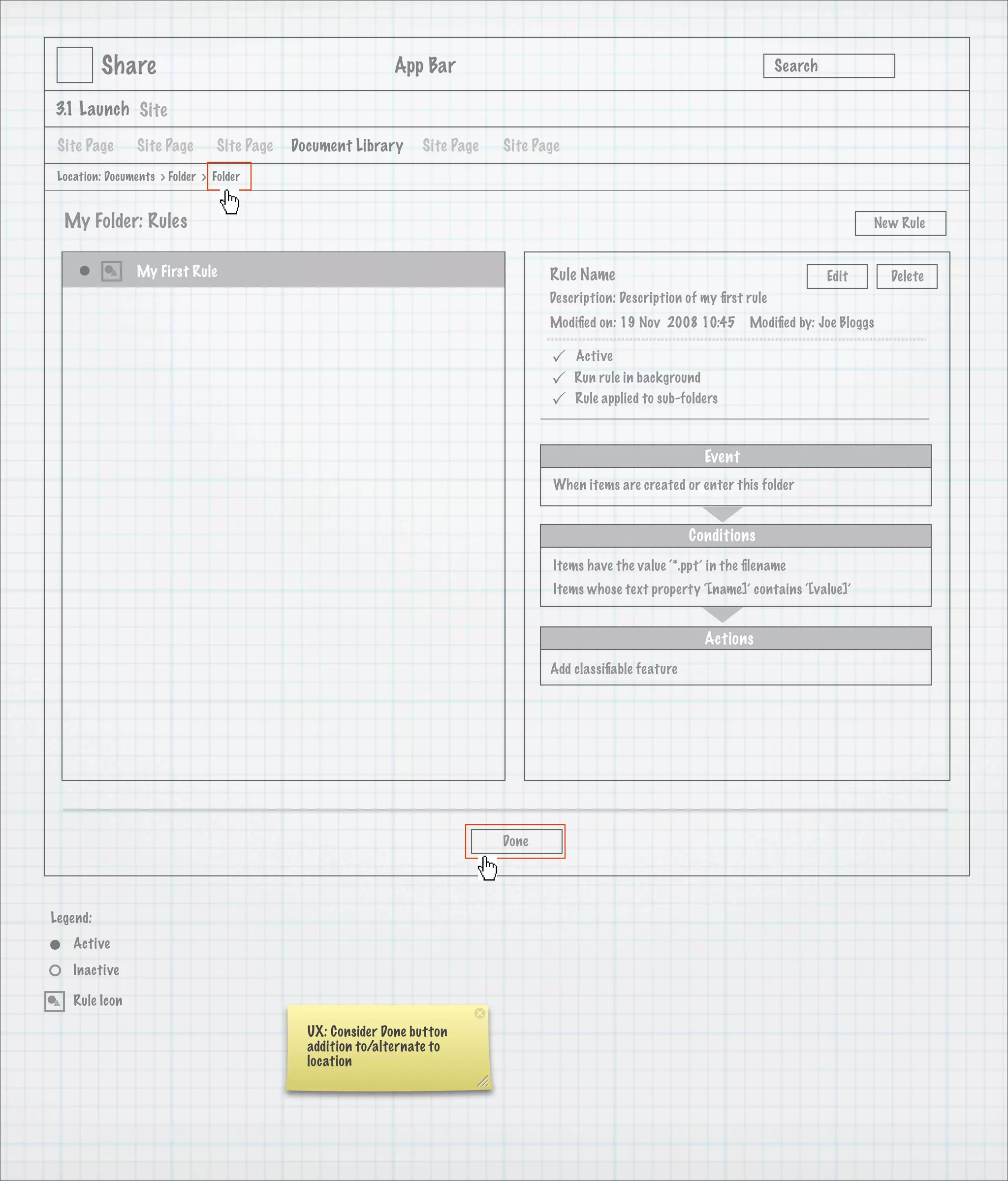 Share                                              App Bar                                                            Search

3.1 Launch Site

 Site Page       Site Page       Site Page   Document Library     Site Page   Site Page
 Location: Documents > Folder > Folder


  My Folder: Rules                                                                                                                              New Rule


                 My First Rule                                                       Rule Name                                           Edit      Delete
                                                                                     Description: Description of my ﬁrst rule
                                                                                     Modiﬁed on: 19 Nov 2008 10:45        Modiﬁed by: Joe Bloggs

                                                                                         Active
                                                                                         Run rule in background
                                                                                         Rule applied to sub-folders



                                                                                                                  Event
                                                                                      When items are created or enter this folder


                                                                                                               Conditions
                                                                                      Items have the value ‘*.ppt’ in the ﬁlename
                                                                                      Items whose text property ‘[name]’ contains ‘[value]’


                                                                                                                  Actions
                                                                                     Add classiﬁable feature




                                                                              Done




Legend:
    Active
    Inactive

    Rule Icon

                                               UX: Consider Done button
                                               addition to/alternate to
                                               location
 