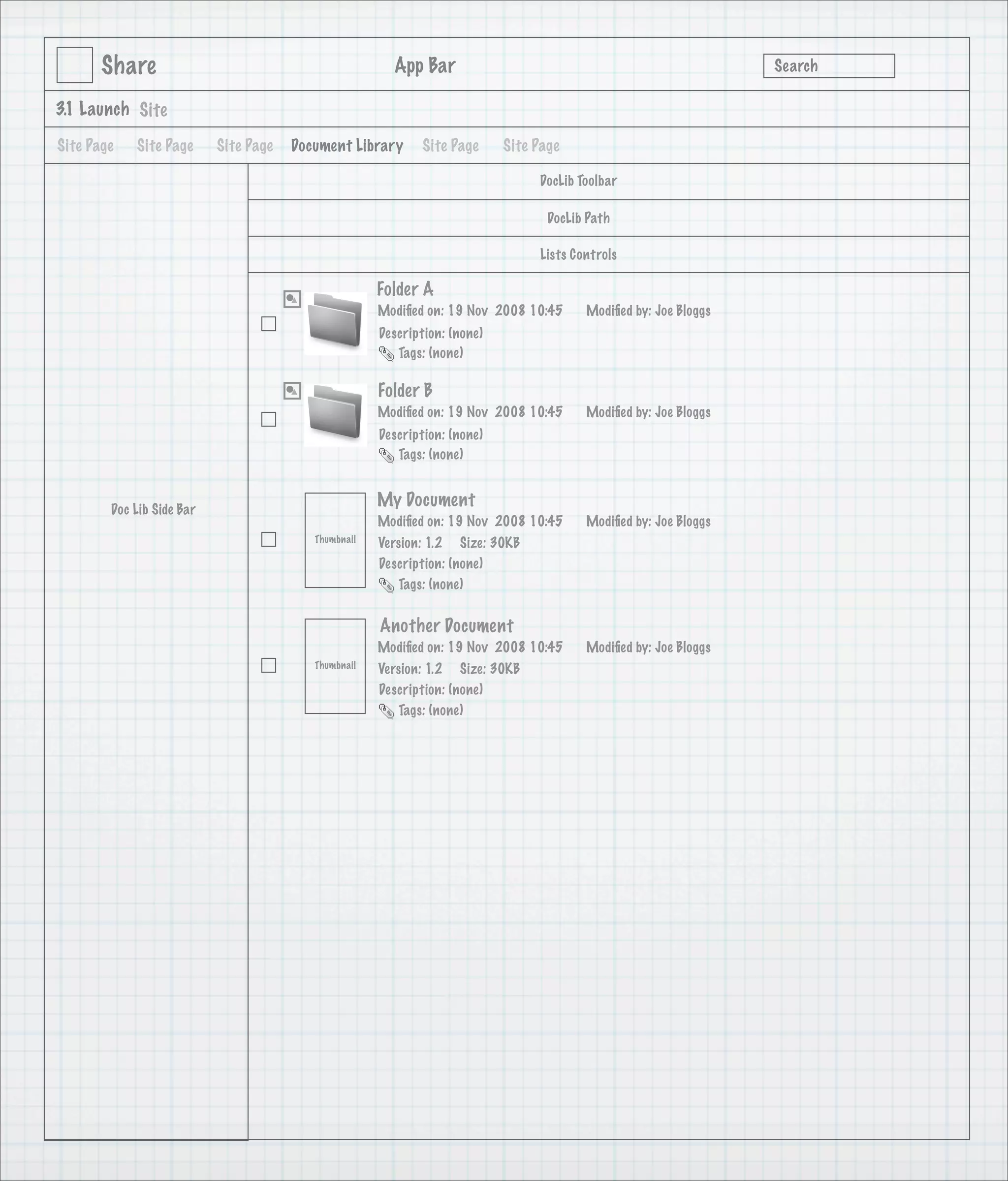 Share                                            App Bar                                                   Search

3.1 Launch Site

Site Page   Site Page      Site Page   Document Library      Site Page      Site Page

                                                                                 DocLib Toolbar

                                                                                   DocLib Path

                                                                                 Lists Controls

                                                      Folder A
                                                      Modiﬁed on: 19 Nov 2008 10:45      Modiﬁed by: Joe Bloggs
                                                      Description: (none)
                                                         Tags: (none)

                                                      Folder B
                                                      Modiﬁed on: 19 Nov 2008 10:45      Modiﬁed by: Joe Bloggs
                                                      Description: (none)
                                                         Tags: (none)



        Doc Lib Side Bar
                                                      My Document
                                                      Modiﬁed on: 19 Nov 2008 10:45      Modiﬁed by: Joe Bloggs
                                          Thumbnail   Version: 1.2 Size: 30KB
                                                      Description: (none)
                                                         Tags: (none)


                                                      Another Document
                                                      Modiﬁed on: 19 Nov 2008 10:45      Modiﬁed by: Joe Bloggs
                                          Thumbnail   Version: 1.2 Size: 30KB
                                                      Description: (none)
                                                         Tags: (none)
 